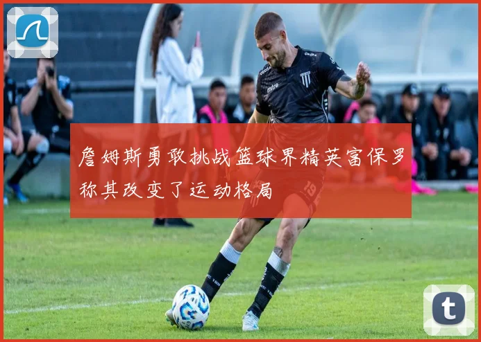 詹姆斯勇敢挑战篮球界精英富保罗称其改变了运动格局