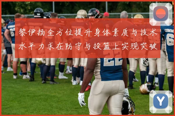 黎伊扬全方位提升身体素质与技术水平力求在防守与投篮上实现突破