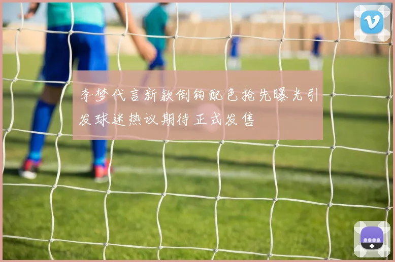 李梦代言新款倒钩配色抢先曝光引发球迷热议期待正式发售