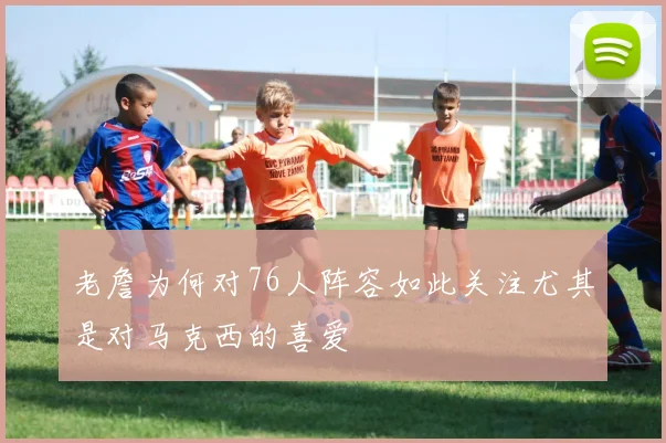 老詹为何对76人阵容如此关注尤其是对马克西的喜爱