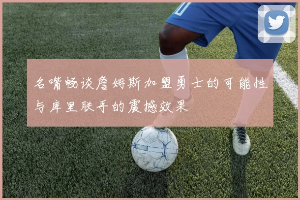 名嘴畅谈詹姆斯加盟勇士的可能性与库里联手的震撼效果