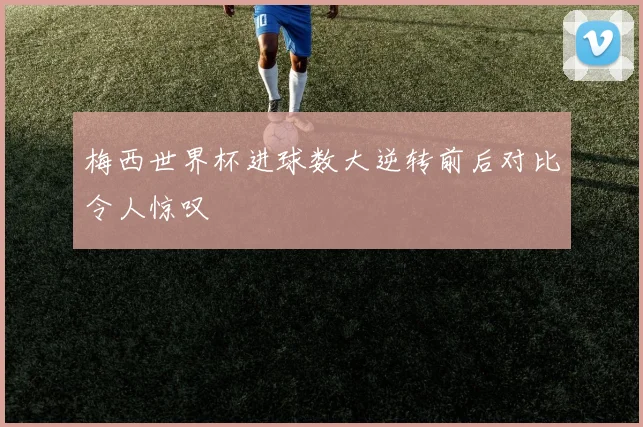 梅西世界杯进球数大逆转前后对比令人惊叹
