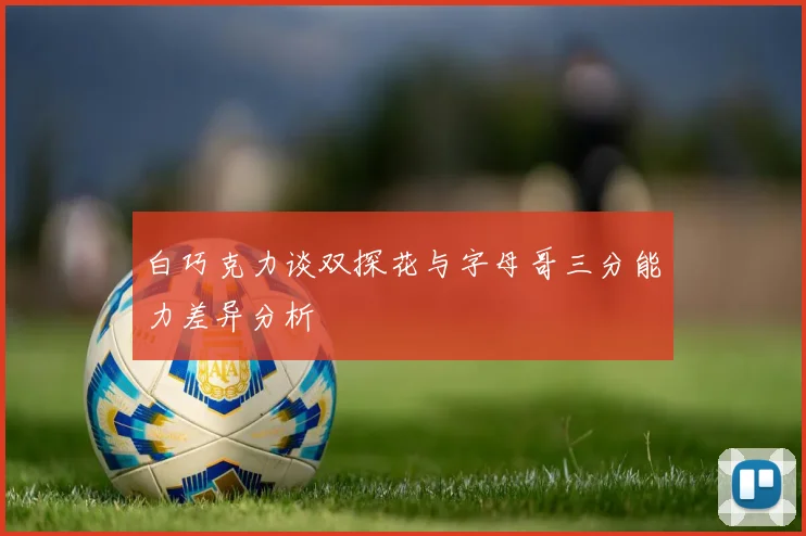 白巧克力谈双探花与字母哥三分能力差异分析
