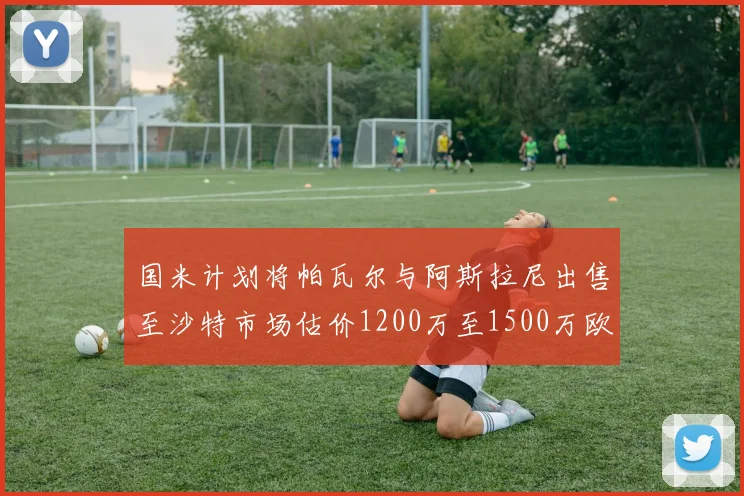国米计划将帕瓦尔与阿斯拉尼出售至沙特市场估价1200万至1500万欧元