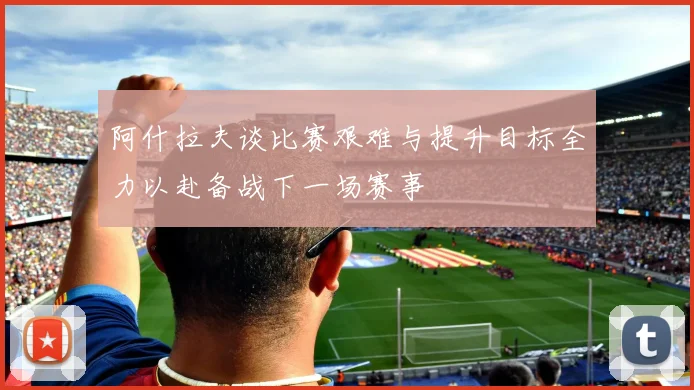 阿什拉夫谈比赛艰难与提升目标全力以赴备战下一场赛事